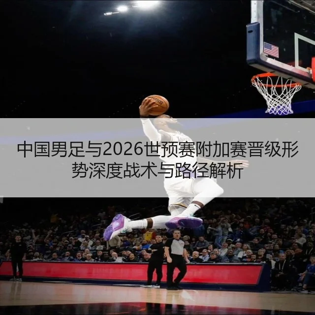 中国男足与2026世预赛附加赛晋级形势深度战术与路径解析